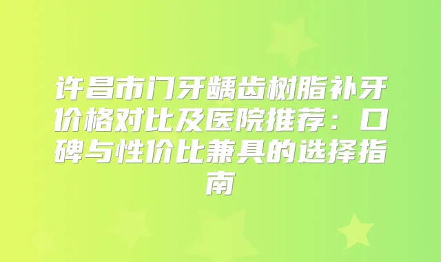 许昌市门牙龋齿树脂补牙价格对比及医院推荐：口碑与性价比兼具的选择指南