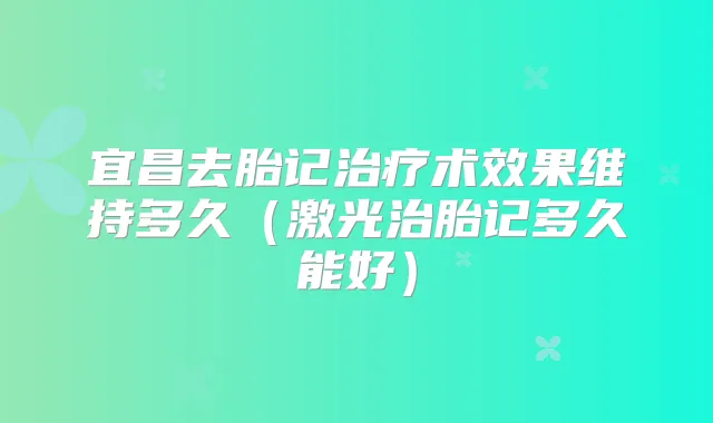 宜昌去胎记术效果维持多久（激光治胎记多久能好）