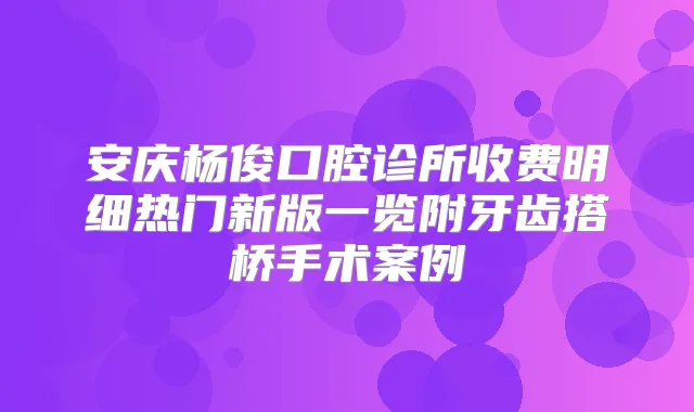 安庆杨俊口腔诊所收费明细热门新版一览附牙齿搭桥手术案例