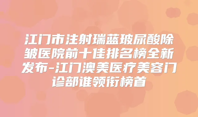 江门市注射瑞蓝玻尿酸除皱医院前十佳排名榜全新发布-江门澳美医疗美容门诊部谁领衔榜首