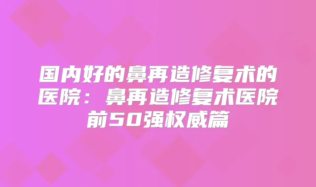 国内好的鼻再造修复术的医院：鼻再造修复术医院前50强篇