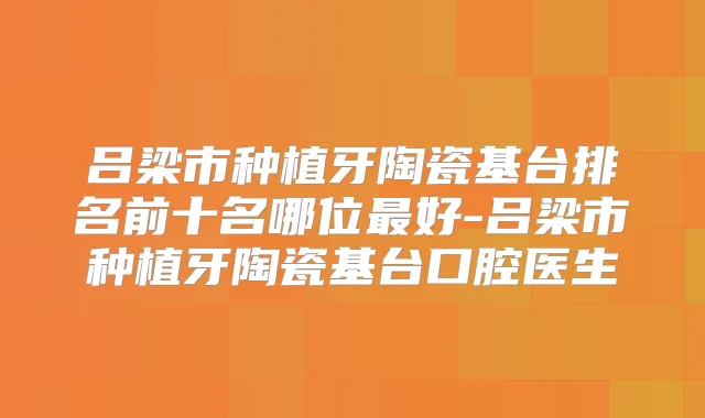 吕梁市种植牙陶瓷基台排名前十名哪位好-吕梁市种植牙陶瓷基台口腔医生