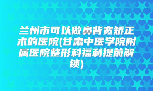 兰州市可以做鼻背宽矫正术的医院(甘肃中医学院附属医院整形科福利提前解锁)