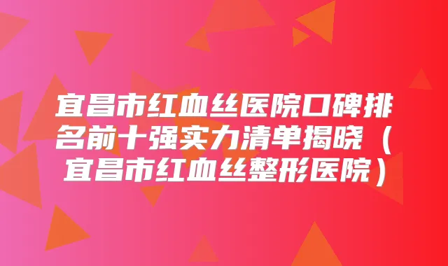 宜昌市红血丝医院口碑排名前十强实力清单揭晓（宜昌市红血丝整形医院）