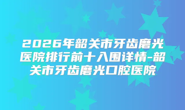 2026年韶关市牙齿磨光医院排行前十入围详情-韶关市牙齿磨光口腔医院