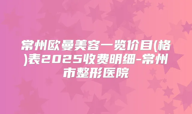 常州欧曼美容一览价目(格)表2025收费明细-常州市整形医院