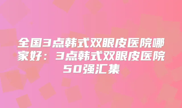 全国3点韩式双眼皮医院哪家好：3点韩式双眼皮医院50强汇集