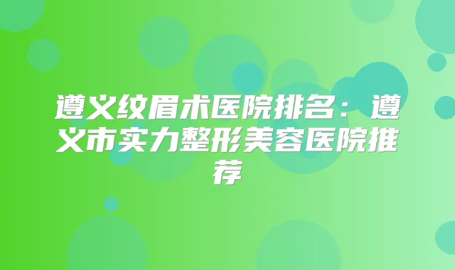 遵义纹眉术医院排名：遵义市实力整形美容医院推荐