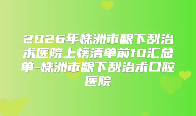 2026年株洲市龈下刮治术医院上榜清单前10汇总单-株洲市龈下刮治术口腔医院