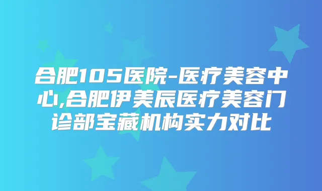合肥105医院-医疗美容中心,合肥伊美辰医疗美容门诊部宝藏机构实力对比