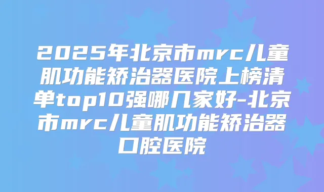 2025年北京市mrc儿童肌功能矫治器医院上榜清单top10强哪几家好-北京市mrc儿童肌功能矫治器口腔医院