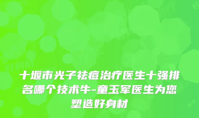 十堰市光子祛痘医生十强排名哪个技术牛-童玉军医生为您塑造好身材