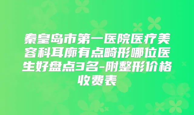 秦皇岛市第一医院医疗美容科耳廓有点畸形哪位医生好盘点3名-附整形价格收费表