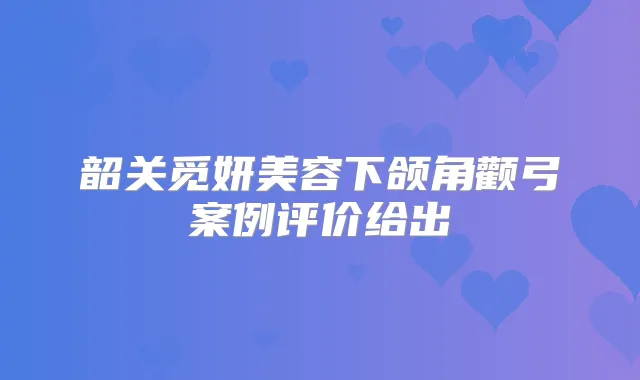 韶关觅妍美容下颌角颧弓案例评价给出