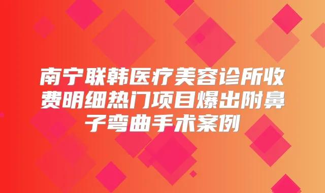 南宁联韩医疗美容诊所收费明细热门项目爆出附鼻子弯曲手术案例