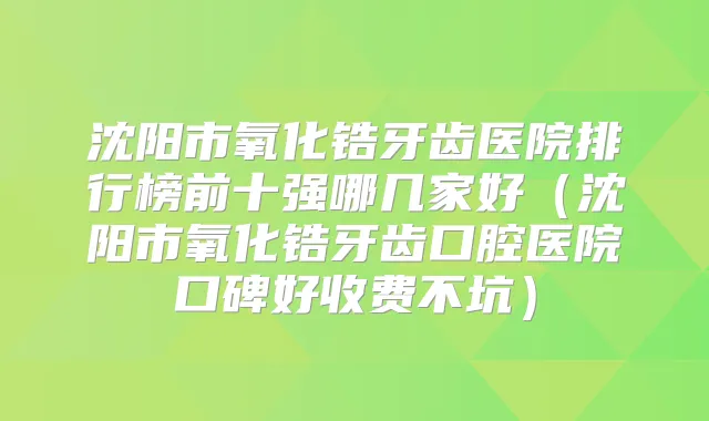 沈阳市氧化锆牙齿医院排行榜前十强哪几家好（沈阳市氧化锆牙齿口腔医院口碑好收费不坑）