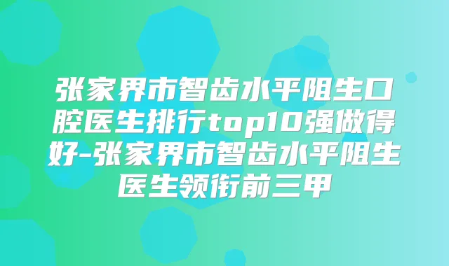 张家界市智齿水平阻生口腔医生排行top10强做得好-张家界市智齿水平阻生医生领衔前三甲