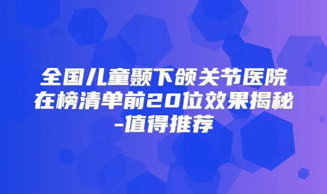 全国儿童颞下颌关节医院在榜清单前20位效果揭秘-值得推荐