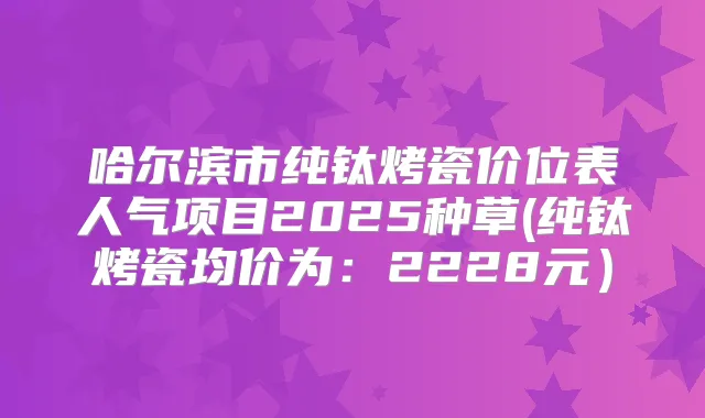 哈尔滨市纯钛烤瓷价位表人气项目2025种草(纯钛烤瓷均价为：2228元）