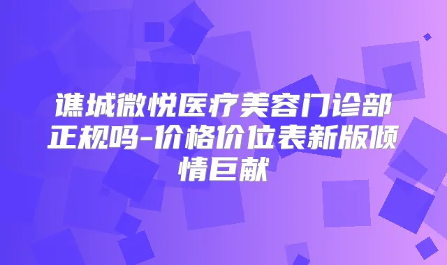 谯城微悦医疗美容门诊部正规吗-价格价位表新版倾情巨献