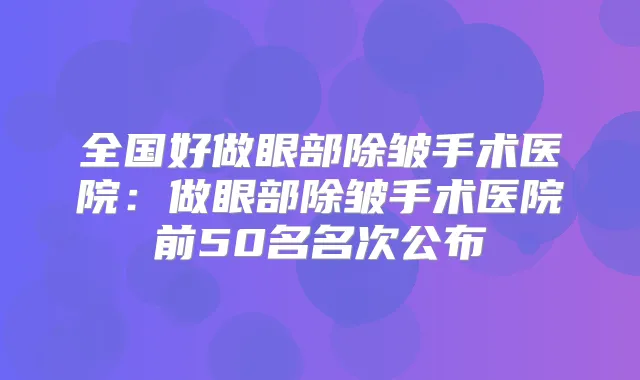 全国好做眼部除皱手术医院:做眼部除皱手术医院前50名名次公布