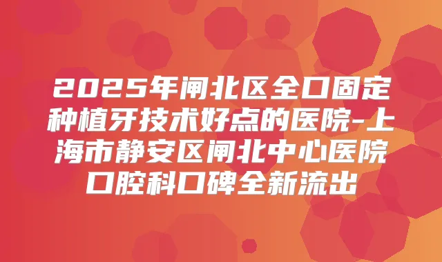 2025年闸北区全口固定种植牙技术好点的医院-上海市静安区闸北中心医院口腔科口碑全新流出
