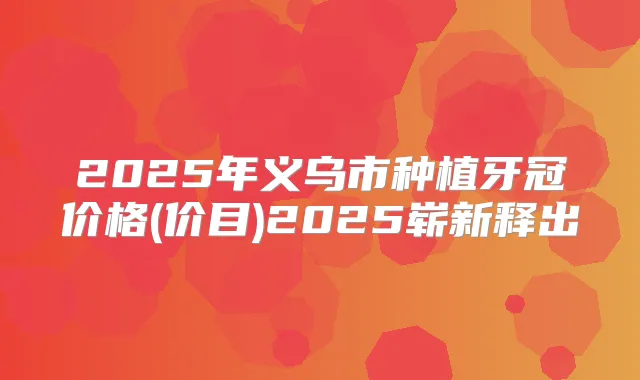 2025年义乌市种植牙冠价格(价目)2025崭新释出