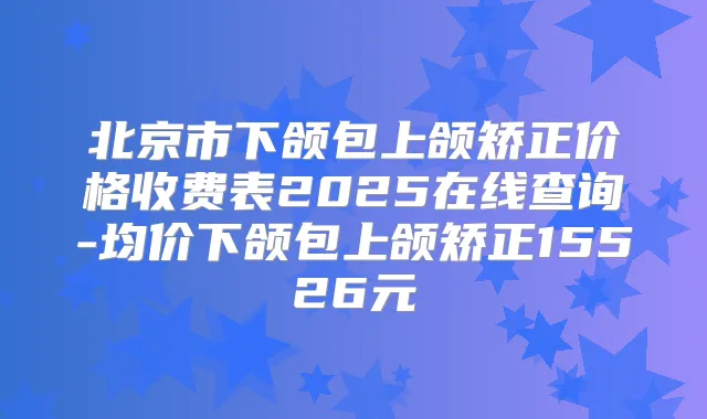 北京市下颌包上颌矫正价格收费表2025在线查询-均价下颌包上颌矫正15526元