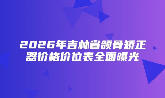 2026年吉林省颌骨矫正器价格价位表全面曝光