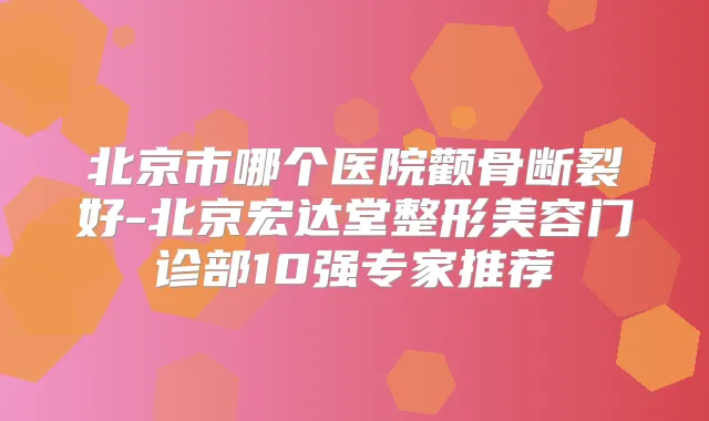 北京市哪个医院颧骨断裂好-北京宏达堂整形美容门诊部10强专家推荐