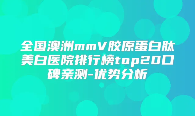 全国澳洲mmV胶原蛋白肽美白医院排行榜top20口碑亲测-优势分析