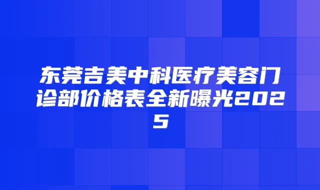 东莞吉美中科医疗美容门诊部价格表全新曝光2025