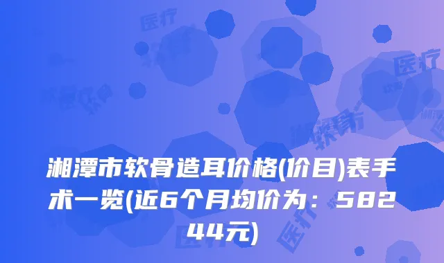 湘潭市软骨造耳价格(价目)表手术一览(近6个月均价为：58244元)