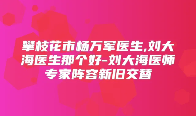 攀枝花市杨万军医生,刘大海医生那个好-刘大海医师专家阵容新旧交替