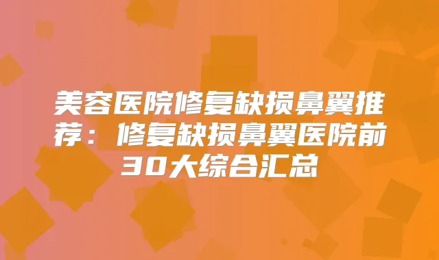 美容医院修复缺损鼻翼推荐：修复缺损鼻翼医院前30大综合汇总