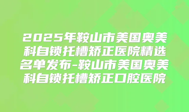 2025年鞍山市美国奥美科自锁托槽矫正医院精选名单发布-鞍山市美国奥美科自锁托槽矫正口腔医院