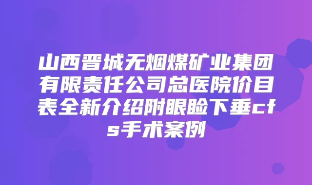 山西晋城无烟煤矿业集团有限责任公司总医院价目表全新介绍附眼睑下垂cfs手术案例
