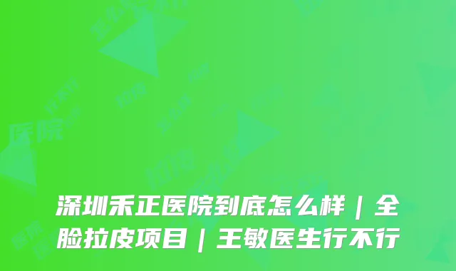 深圳禾正医院到底怎么样｜全脸拉皮项目｜王敏医生行不行