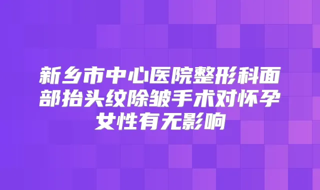 新乡市中心医院整形科面部抬头纹除皱手术对怀孕女性有无影响