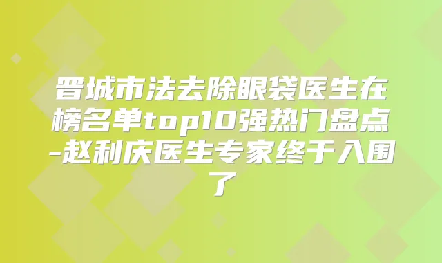 晋城市法去除眼袋医生在榜名单top10强热门盘点-赵利庆医生专家终于入围了