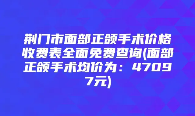 荆门市面部正颌手术价格收费表全面免费查询(面部正颌手术均价为:47097元)