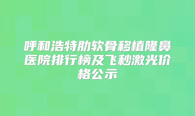 呼和浩特肋软骨移植隆鼻医院排行榜及飞秒激光价格公示