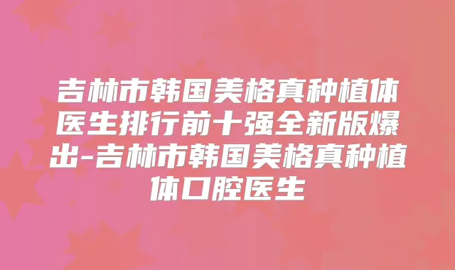 吉林市韩国美格真种植体医生排行前十强全新版爆出-吉林市韩国美格真种植体口腔医生