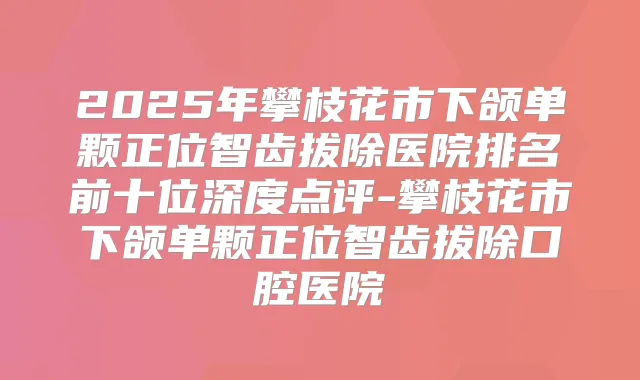 2025年攀枝花市下颌单颗正位智齿拔除医院排名前十位深度点评-攀枝花市下颌单颗正位智齿拔除口腔医院