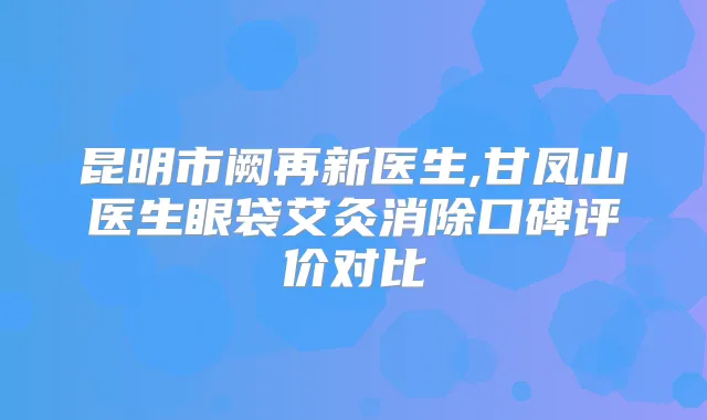 昆明市阙再新医生,甘凤山医生眼袋艾灸消除口碑评价对比