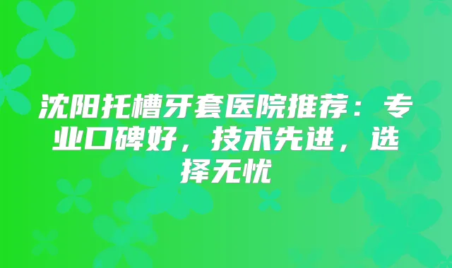 沈阳托槽牙套医院推荐：专业口碑好，技术先进，选择无忧