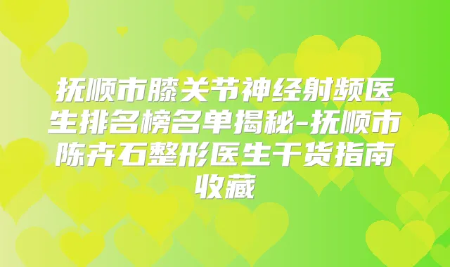 抚顺市膝关节神经射频医生排名榜名单揭秘-抚顺市陈卉石整形医生干货指南收藏