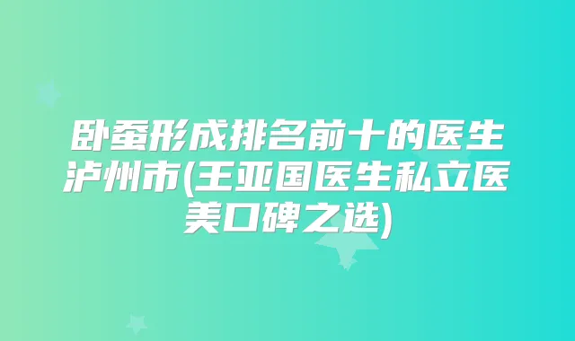 卧蚕形成排名前十的医生泸州市(王亚国医生私立医美口碑之选)