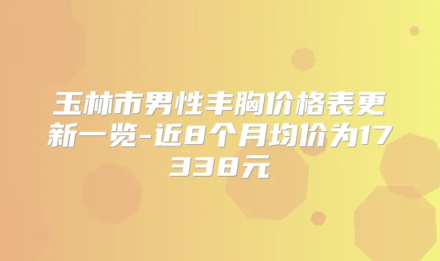 玉林市男性丰胸价格表更新一览-近8个月均价为17338元