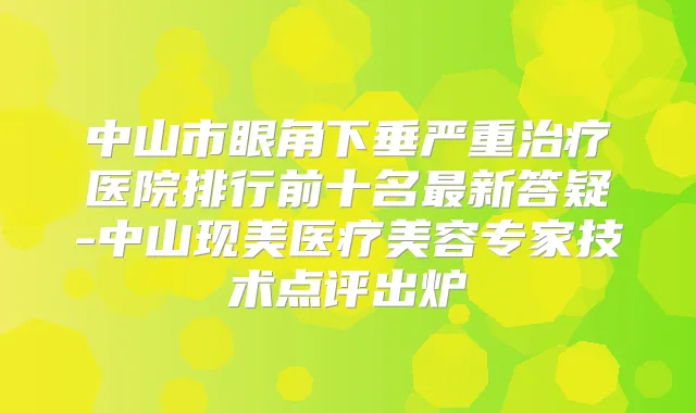 中山市眼角下垂严重医院排行前十名新答疑-中山现美医疗美容专家技术点评出炉
